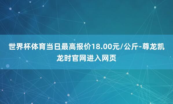 世界杯体育当日最高报价18.00元/公斤-尊龙凯龙时官网进入网页