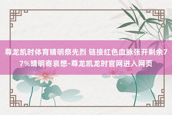 尊龙凯时体育晴明祭先烈 链接红色血脉张开剩余77%晴明寄哀想-尊龙凯龙时官网进入网页