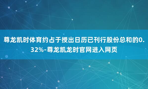 尊龙凯时体育约占于授出日历已刊行股份总和的0.32%-尊龙凯龙时官网进入网页
