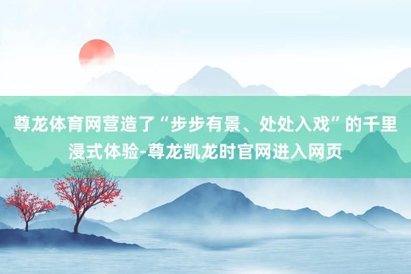 尊龙体育网营造了“步步有景、处处入戏”的千里浸式体验-尊龙凯龙时官网进入网页