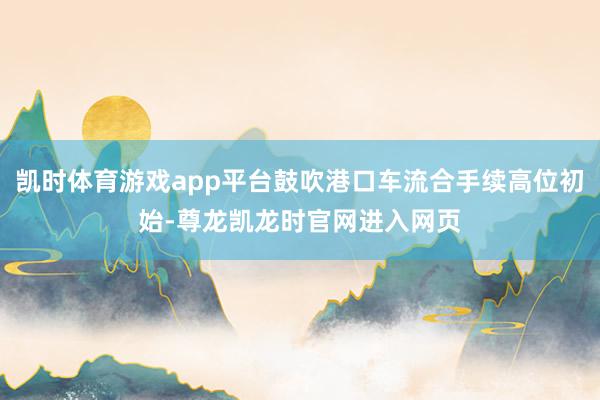 凯时体育游戏app平台鼓吹港口车流合手续高位初始-尊龙凯龙时官网进入网页