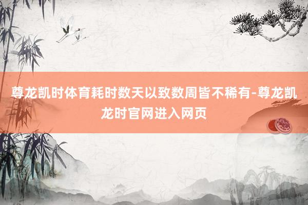 尊龙凯时体育耗时数天以致数周皆不稀有-尊龙凯龙时官网进入网页