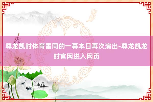 尊龙凯时体育雷同的一幕本日再次演出-尊龙凯龙时官网进入网页