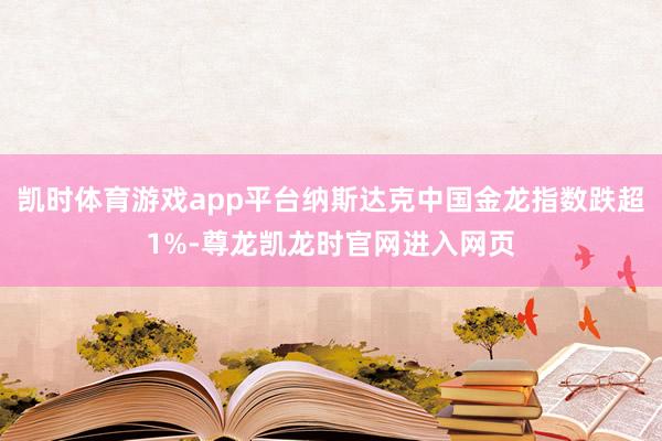 凯时体育游戏app平台纳斯达克中国金龙指数跌超1%-尊龙凯龙时官网进入网页