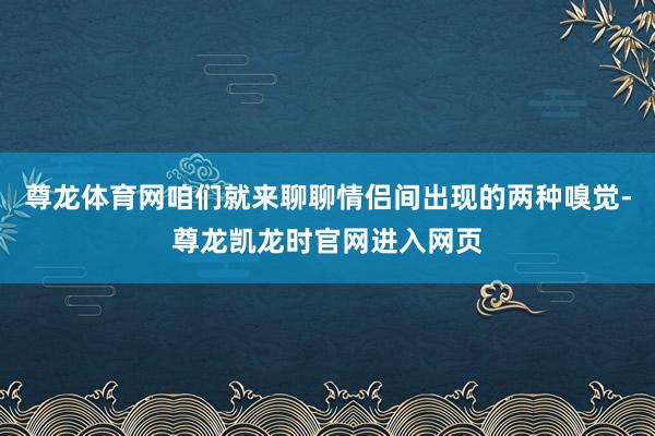 尊龙体育网咱们就来聊聊情侣间出现的两种嗅觉-尊龙凯龙时官网进入网页