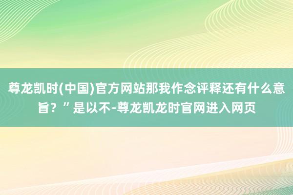 尊龙凯时(中国)官方网站那我作念评释还有什么意旨？”是以不-尊龙凯龙时官网进入网页