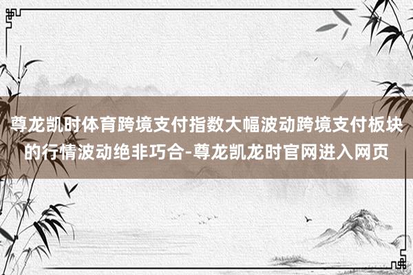 尊龙凯时体育跨境支付指数大幅波动跨境支付板块的行情波动绝非巧合-尊龙凯龙时官网进入网页