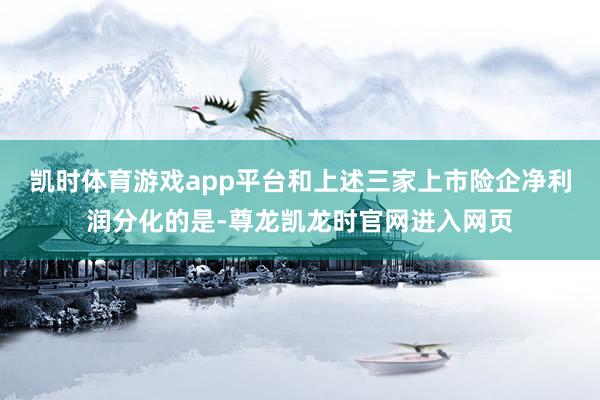 凯时体育游戏app平台和上述三家上市险企净利润分化的是-尊龙凯龙时官网进入网页