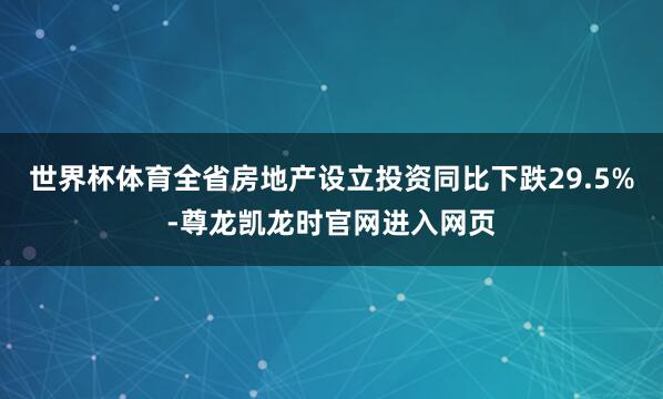 世界杯体育全省房地产设立投资同比下跌29.5%-尊龙凯龙时官网进入网页