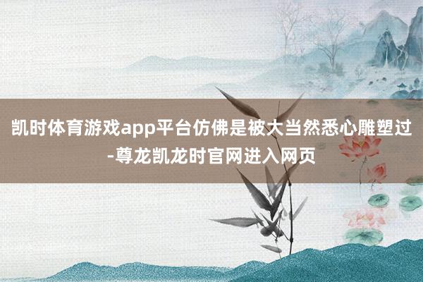凯时体育游戏app平台仿佛是被大当然悉心雕塑过-尊龙凯龙时官网进入网页