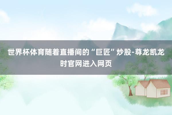 世界杯体育随着直播间的“巨匠”炒股-尊龙凯龙时官网进入网页