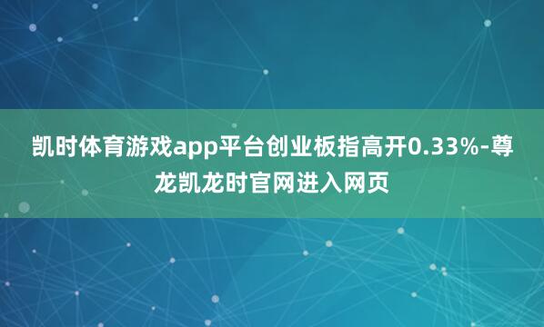 凯时体育游戏app平台创业板指高开0.33%-尊龙凯龙时官网进入网页