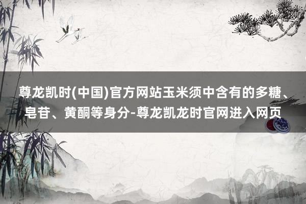 尊龙凯时(中国)官方网站玉米须中含有的多糖、皂苷、黄酮等身分-尊龙凯龙时官网进入网页