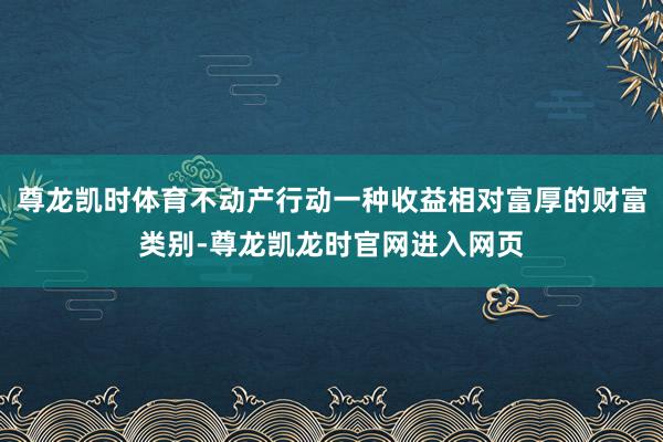 尊龙凯时体育不动产行动一种收益相对富厚的财富类别-尊龙凯龙时官网进入网页