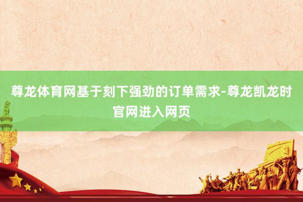 尊龙体育网基于刻下强劲的订单需求-尊龙凯龙时官网进入网页