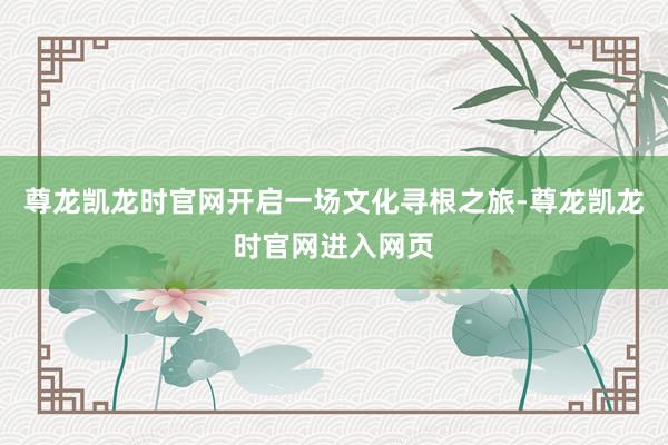 尊龙凯龙时官网开启一场文化寻根之旅-尊龙凯龙时官网进入网页