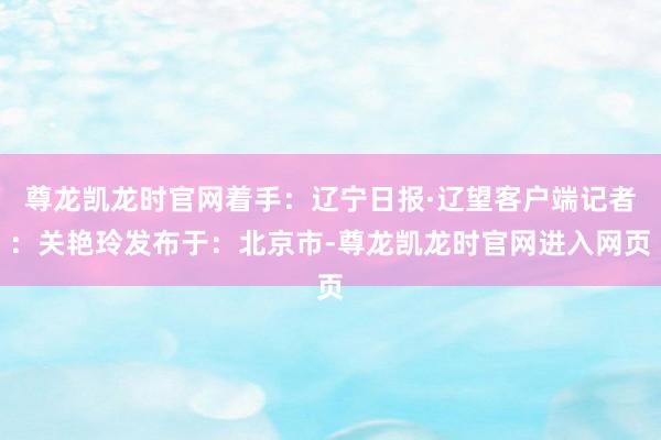 尊龙凯龙时官网着手：辽宁日报·辽望客户端记者：关艳玲发布于：北京市-尊龙凯龙时官网进入网页