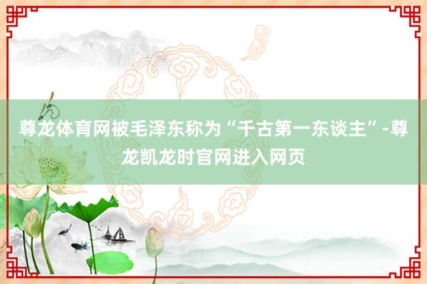 尊龙体育网被毛泽东称为“千古第一东谈主”-尊龙凯龙时官网进入网页