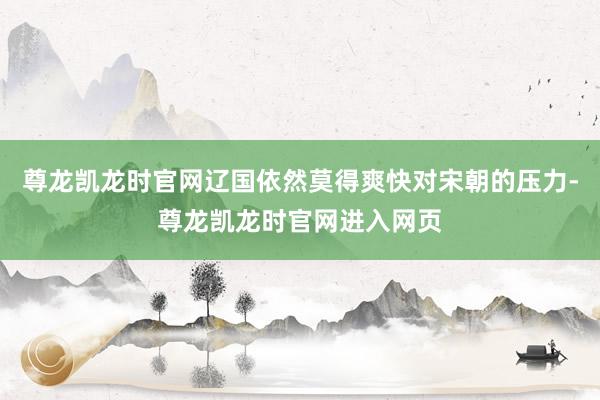 尊龙凯龙时官网辽国依然莫得爽快对宋朝的压力-尊龙凯龙时官网进入网页