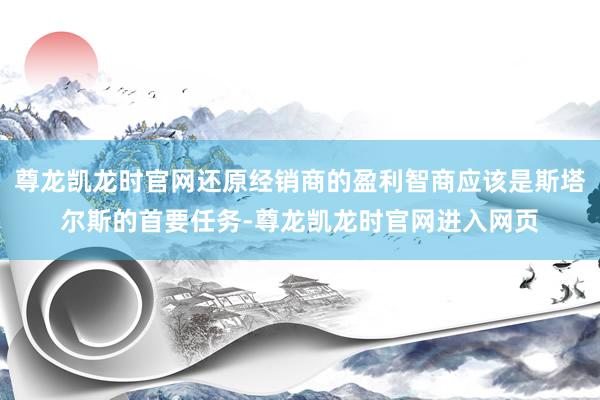 尊龙凯龙时官网还原经销商的盈利智商应该是斯塔尔斯的首要任务-尊龙凯龙时官网进入网页