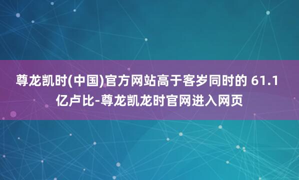 尊龙凯时(中国)官方网站高于客岁同时的 61.1 亿卢比-尊龙凯龙时官网进入网页