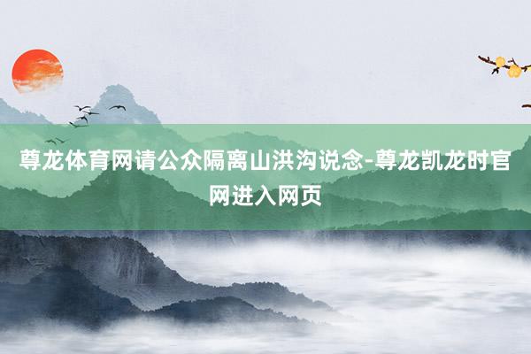 尊龙体育网请公众隔离山洪沟说念-尊龙凯龙时官网进入网页