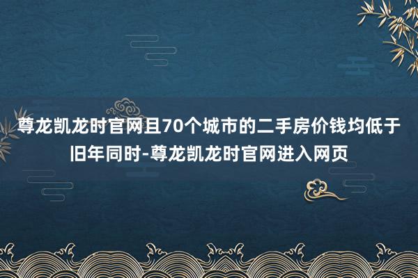 尊龙凯龙时官网且70个城市的二手房价钱均低于旧年同时-尊龙凯龙时官网进入网页