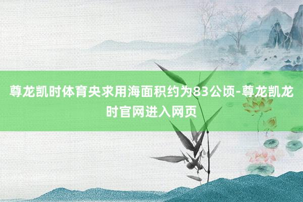 尊龙凯时体育央求用海面积约为83公顷-尊龙凯龙时官网进入网页