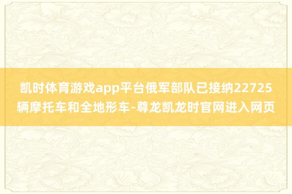 凯时体育游戏app平台俄军部队已接纳22725辆摩托车和全地形车-尊龙凯龙时官网进入网页