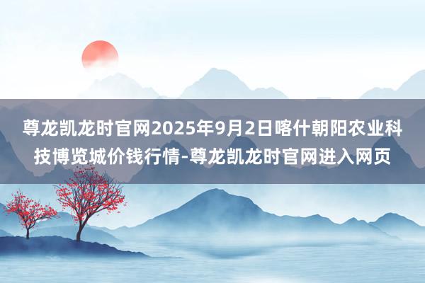 尊龙凯龙时官网2025年9月2日喀什朝阳农业科技博览城价钱行情-尊龙凯龙时官网进入网页