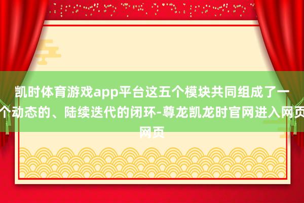 凯时体育游戏app平台这五个模块共同组成了一个动态的、陆续迭代的闭环-尊龙凯龙时官网进入网页