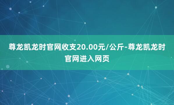 尊龙凯龙时官网收支20.00元/公斤-尊龙凯龙时官网进入网页