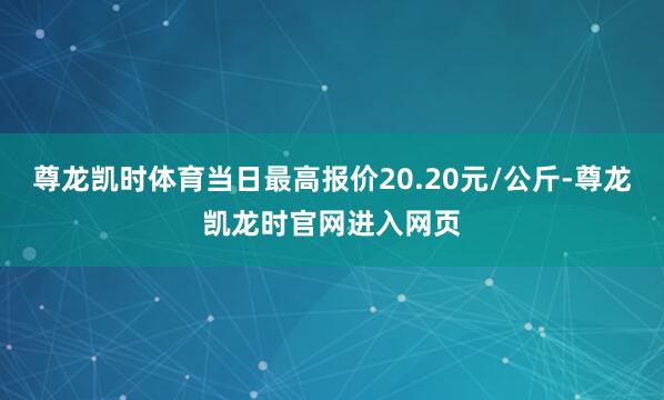尊龙凯时体育当日最高报价20.20元/公斤-尊龙凯龙时官网进入网页