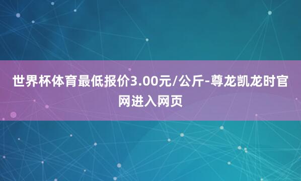世界杯体育最低报价3.00元/公斤-尊龙凯龙时官网进入网页