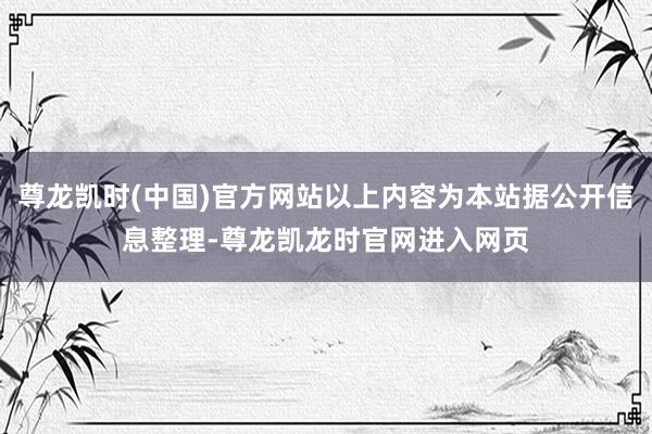 尊龙凯时(中国)官方网站以上内容为本站据公开信息整理-尊龙凯龙时官网进入网页