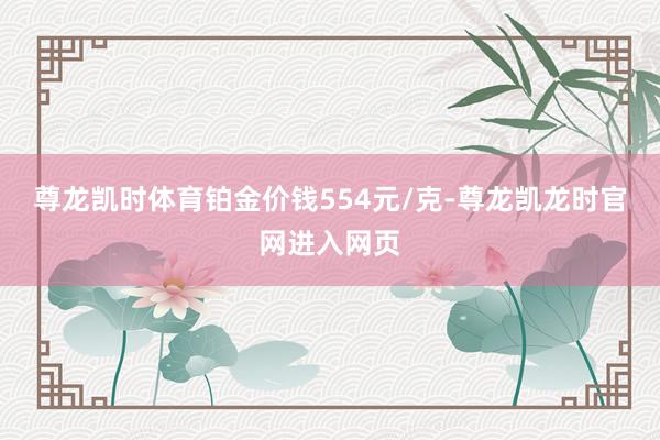 尊龙凯时体育铂金价钱554元/克-尊龙凯龙时官网进入网页