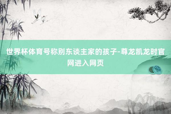 世界杯体育号称别东谈主家的孩子-尊龙凯龙时官网进入网页