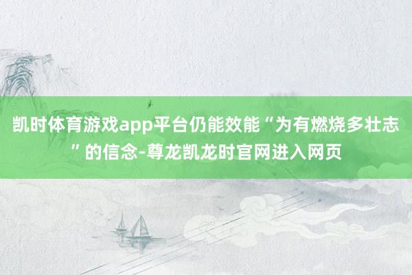 凯时体育游戏app平台仍能效能“为有燃烧多壮志”的信念-尊龙凯龙时官网进入网页
