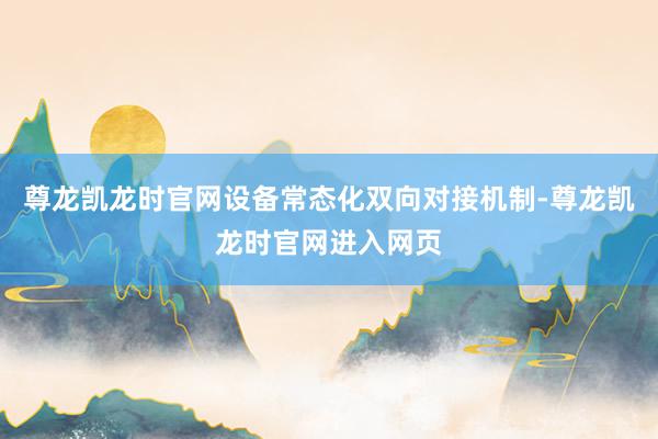 尊龙凯龙时官网设备常态化双向对接机制-尊龙凯龙时官网进入网页