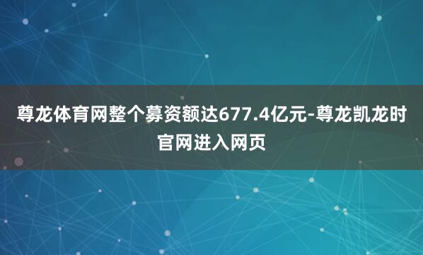 尊龙体育网整个募资额达677.4亿元-尊龙凯龙时官网进入网页