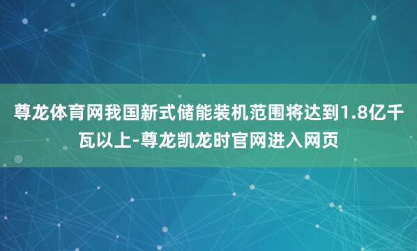 尊龙体育网我国新式储能装机范围将达到1.8亿千瓦以上-尊龙凯龙时官网进入网页