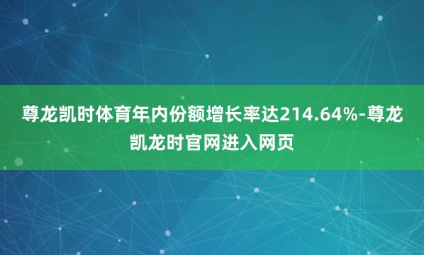 尊龙凯时体育年内份额增长率达214.64%-尊龙凯龙时官网进入网页