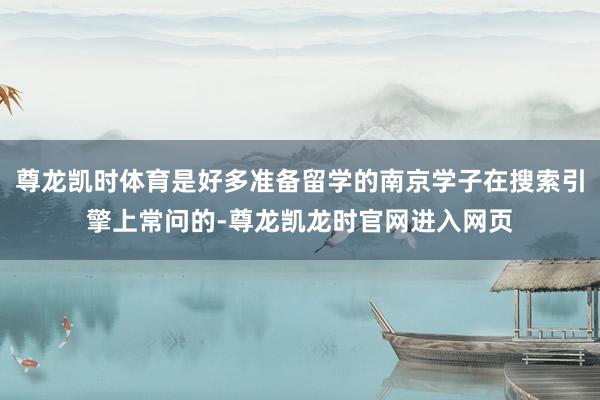 尊龙凯时体育是好多准备留学的南京学子在搜索引擎上常问的-尊龙凯龙时官网进入网页