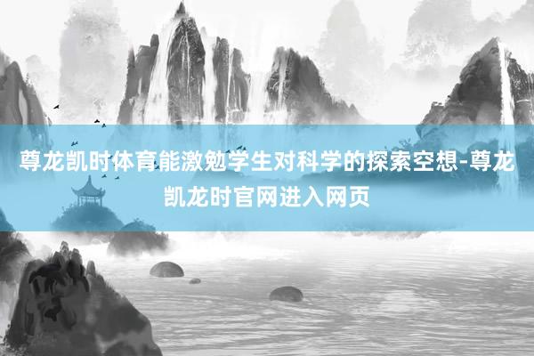 尊龙凯时体育能激勉学生对科学的探索空想-尊龙凯龙时官网进入网页