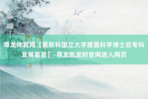 尊龙体育网【莫斯科国立大学措置科学博士后专科发展蓄意】-尊龙凯龙时官网进入网页