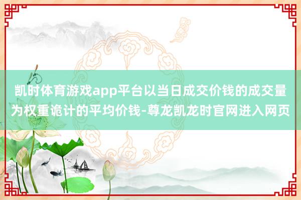 凯时体育游戏app平台以当日成交价钱的成交量为权重诡计的平均价钱-尊龙凯龙时官网进入网页