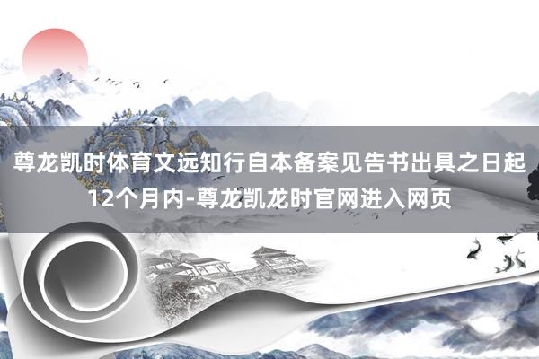 尊龙凯时体育文远知行自本备案见告书出具之日起12个月内-尊龙凯龙时官网进入网页