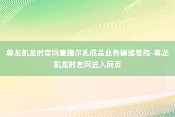 尊龙凯龙时官网麦趣尔乳成品业务握续萎缩-尊龙凯龙时官网进入网页