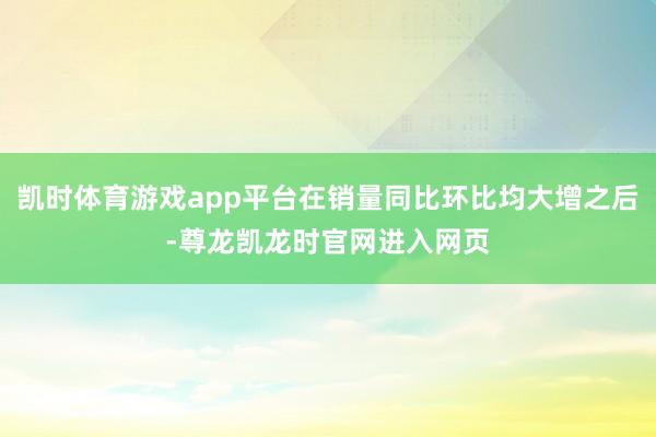 凯时体育游戏app平台在销量同比环比均大增之后-尊龙凯龙时官网进入网页