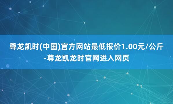 尊龙凯时(中国)官方网站最低报价1.00元/公斤-尊龙凯龙时官网进入网页